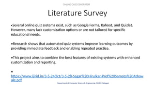 Literature Survey
ONLINE QUIZ GENERATOR
Department of Computer Science & Engineering, MMEC, Belagavi
•Several online quiz systems exist, such as Google Forms, Kahoot, and Quizlet.
However, many lack customization options or are not tailored for specific
educational needs.
•Research shows that automated quiz systems improve learning outcomes by
providing immediate feedback and enabling repeated practice.
•This project aims to combine the best features of existing systems with enhanced
customization and reporting.
•
https://www.ijirid.in/3-5-24Oct/3-5-28-Sagar%20Hirulkar-Prof%20Samata%20Athaw
ale.pdf
 