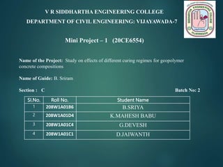 SI.No. Roll No. Student Name
1 208W1A01B6 B.SRIYA
2 208W1A01D4 K.MAHESH BABU
3 208W1A01C4 G.DEVESH
4 208W1A01C1 D.JAIWANTH
Name of the Project: Study on effects of different curing regimes for geopolymer
concrete compositions
Name of Guide: B. Sriram
Section : C Batch No: 2
V R SIDDHARTHA ENGINEERING COLLEGE
DEPARTMENT OF CIVIL ENGINEERING: VIJAYAWADA-7
Mini Project – 1 (20CE6554)
 