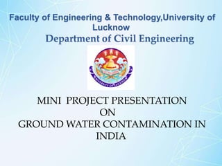 Faculty of Engineering & Technology,University of
Lucknow
Department of Civil Engineering
MINI PROJECT PRESENTATION
ON
GROUND WATER CONTAMINATION IN
INDIA
 