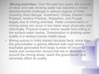 • Mining Activities: Over the past few years, the scarcity
of clean and safe drinking water has become a critical
developmental challenge in various regions of India,
including West Bengal, Jharkhand, Orissa, Western Uttar
Pradesh, Andhra Pradesh, Rajasthan, and Punjab,
largely due to mining activities. Water contamination in
mining areas can occur in two basic ways physically and
chemically. Physical impact mainly results from silting in
the surface water bodies. Deterioration in drinking water
quality is a serious human health issue.
• Mining activity in India started decades back, since then
the groundwater is getting affected with coal mining,
leachates generated from large number of industrial
waste and overburden dumps that are in abundance
around the mining areas, reach the groundwater and
adversely affect its quality.
 