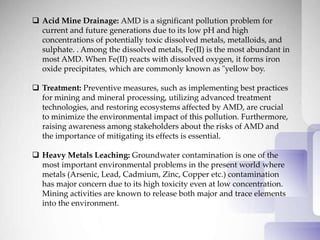  Acid Mine Drainage: AMD is a significant pollution problem for
current and future generations due to its low pH and high
concentrations of potentially toxic dissolved metals, metalloids, and
sulphate. . Among the dissolved metals, Fe(II) is the most abundant in
most AMD. When Fe(II) reacts with dissolved oxygen, it forms iron
oxide precipitates, which are commonly known as "yellow boy.
 Treatment: Preventive measures, such as implementing best practices
for mining and mineral processing, utilizing advanced treatment
technologies, and restoring ecosystems affected by AMD, are crucial
to minimize the environmental impact of this pollution. Furthermore,
raising awareness among stakeholders about the risks of AMD and
the importance of mitigating its effects is essential.
 Heavy Metals Leaching: Groundwater contamination is one of the
most important environmental problems in the present world where
metals (Arsenic, Lead, Cadmium, Zinc, Copper etc.) contamination
has major concern due to its high toxicity even at low concentration.
Mining activities are known to release both major and trace elements
into the environment.
 
