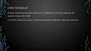 10
EXPECTED RESULT
Outcome: A fully-functional mobile app that serves as a platform for individuals seeking jobs and
employers looking to hire locally.
Core benefit: Enhanced accessibility to both formal and informal employment within local communities.
 