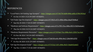 11
REFERENCES
 “Local/Native Job Seeking App Synopsis” - https://chatgpt.com/c/6710e756-bd40-800e-a4fd-e539b19934cf
 Fri Oct 18 2024 15:23:59 GMT+0530(IST)
 “Job Finder App Development” - https://chatgpt.com/c/6719fa7a-427c-800e-b8ba-c0ae87044bc4
 Sun Oct 20 2024 17:28:38 GMT+0530(IST)
 “Hardware and Software Requirements” - https://chatgpt.com/c/671c7f93-55cc-800e-8923-f1fd34e4cde2.
 Thu Oct 24 2024 18:53:24 GMT+0530(IST)
 “Hardware Requirements Discussion” - https://chatgpt.com/c/672959a6-75cc-800e-8c61-2f2817ec14c6
 Fri Nov 08 2024 7:45:38 GMT+0530(IST)
 “Job App Development Plan” - https://chatgpt.com/c/672dd1fd-ee8c-800e-b6c2-2d4c9b91d703
 Fri Nov 08 2024 14:41:29 GMT+0530(IST)
 “Job App Development Guide” - https://chatgpt.com/c/673322a2-3d7c-800e-8b25-38abb92e0d52
 Tue Nov 12 2024 17:35:46 GMT+0530(IST)
 