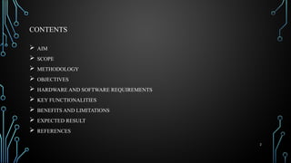 2
CONTENTS
 AIM
 SCOPE
 METHODOLOGY
 OBJECTIVES
 HARDWARE AND SOFTWARE REQUIREMENTS
 KEY FUNCTIONALITIES
 BENEFITS AND LIMITATIONS
 EXPECTED RESULT
 REFERENCES
 