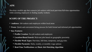 3
AIM:
• Audience: Job seekers and employers within local areas
• Focus: Quick and convenient hiring process for both formal and informal job opportunities
• Key Features:
• Profile Creation: For job seekers and employers
• Location-Based Search: Relevant jobs based on geographic proximity
• Flexible Work Types: Part-time, full-time, temporary, and gig roles
• Flexible Payments: Daily, weekly, or monthly wage options
• Real-Time Notifications and Basic Job-Matching Algorithm
SCOPE OF THE PROJECT:
Develop a mobile app that connects job seekers with local part-time/full-time opportunities
while assisting employers in finding nearby workers.
 