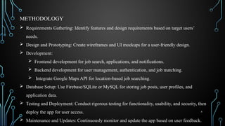 4
 Requirements Gathering: Identify features and design requirements based on target users’
needs.
 Design and Prototyping: Create wireframes and UI mockups for a user-friendly design.
 Development:
 Frontend development for job search, applications, and notifications.
 Backend development for user management, authentication, and job matching.
 Integrate Google Maps API for location-based job searching.
 Database Setup: Use Firebase/SQLite or MySQL for storing job posts, user profiles, and
application data.
 Testing and Deployment: Conduct rigorous testing for functionality, usability, and security, then
deploy the app for user access.
 Maintenance and Updates: Continuously monitor and update the app based on user feedback.
METHODOLOGY
 