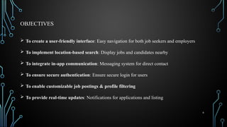 6
OBJECTIVES
 To create a user-friendly interface: Easy navigation for both job seekers and employers
 To implement location-based search: Display jobs and candidates nearby
 To integrate in-app communication: Messaging system for direct contact
 To ensure secure authentication: Ensure secure login for users
 To enable customizable job postings & profile filtering
 To provide real-time updates: Notifications for applications and listing
 