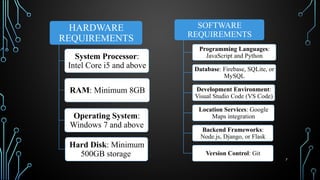 7
SOFTWARE
REQUIREMENTS
Programming Languages:
JavaScript and Python
Database: Firebase, SQLite, or
MySQL
Development Environment:
Visual Studio Code (VS Code)
Location Services: Google
Maps integration
Backend Frameworks:
Node.js, Django, or Flask
Version Control: Git
HARDWARE
REQUIREMENTS
System Processor:
Intel Core i5 and above
RAM: Minimum 8GB
Operating System:
Windows 7 and above
Hard Disk: Minimum
500GB storage
 