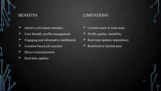 9
BENEFITS
 Intuitive job search interface
 User friendly profile management
 Engaging and informative dashboards
 Location based job searches
 Direct communication
 Real time updates
LIMITATIONS
 Limited reach in rural areas
 Profile quality variability
 Real-time updates dependency
 Restricted to limited area
 