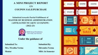 Submitted towards Partial Fulfillment of
MASTER OF BUSINESS ADMINISTRATION
(AFFILIATED TO AKTU LUCKNOW)
(2022-23)
A MINI PROJECT REPORT
ON
COUPON SALE/PURCHASE
Under the guidance of
Submitted To:
Mrs. Nivedita Verma
Mentor
Submitted By:
Shivendra Verma
MBA 1st Semester
 