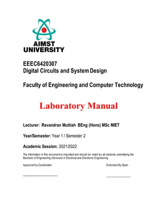 EEEC6420307
Digital Circuits and SystemDesign
Faculty of Engineering and Computer Technology
Laboratory Manual
Lecturer: Ravandran Muttiah BEng (Hons) MSc MIET
Year/Semester: Year 1 / Semester 2
Academic Session: 2021/2022
The information in this documentis important and should be noted by all students undertaking the
Bachelor of Engineering (Honours) in Electrical and Electronic Engineering
Approved by Coordinator: Endorsed By Dean:
------------------------------------------ __________________
 