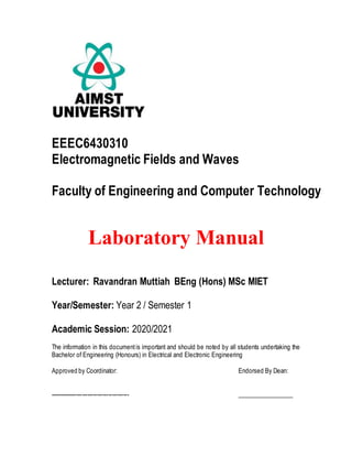 EEEC6430310
Electromagnetic Fields and Waves
Faculty of Engineering and Computer Technology
Laboratory Manual
Lecturer: Ravandran Muttiah BEng (Hons) MSc MIET
Year/Semester: Year 2 / Semester 1
Academic Session: 2020/2021
The information in this documentis important and should be noted by all students undertaking the
Bachelor of Engineering (Honours) in Electrical and Electronic Engineering
Approved by Coordinator: Endorsed By Dean:
------------------------------------------ __________________
 
