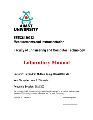 EEEC6430312
Measurements and Instrumentation
Faculty of Engineering and Computer Technology
Laboratory Manual
Lecturer: Ravandran Muttiah BEng (Hons) MSc MIET
Year/Semester: Year 2 / Semester 1
Academic Session: 2020/2021
The information in this documentis important and should be noted by all students undertaking the
Bachelor of Engineering (Honours) in Electrical and Electronic Engineering
Approved by Coordinator: Endorsed By Dean:
------------------------------------------ __________________
 