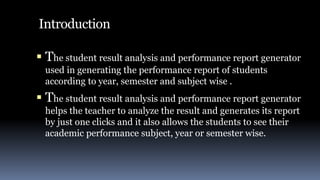 Introduction
 The student result analysis and performance report generator
used in generating the performance report of students
according to year, semester and subject wise .
 The student result analysis and performance report generator
helps the teacher to analyze the result and generates its report
by just one clicks and it also allows the students to see their
academic performance subject, year or semester wise.
 