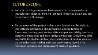 FUTURE SCOPE
 As in the existing system we have to enter the data manually or
through excel sheet but here we just need to provide details and rest
the software will manage.
 Future scope of this project is that, more features can be added to
this software application like attendance, college festival in
formations, posting good contents like campus special days memory
pictures, celebrations and even jubilee ceremonies (which would be
accessible for students to like, share and comment on it as same as
we do in the social media) and class performance record with
maximum accuracy and improvement oriented guidance.
 