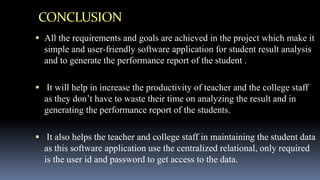 CONCLUSION
 All the requirements and goals are achieved in the project which make it
simple and user-friendly software application for student result analysis
and to generate the performance report of the student .
 It will help in increase the productivity of teacher and the college staff
as they don’t have to waste their time on analyzing the result and in
generating the performance report of the students.
 It also helps the teacher and college staff in maintaining the student data
as this software application use the centralized relational, only required
is the user id and password to get access to the data.
 