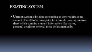 EXISTING SYSTEM
 Current system is bit time consuming as they require some
amount of work to be done prior for example creating an excel
sheet which contains student information like marks,
personal details or enter all these details manually.
 