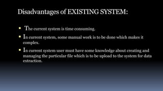 Disadvantages of EXISTING SYSTEM:
 The current system is time consuming.
 In current system, some manual work is to be done which makes it
complex.
 In current system user must have some knowledge about creating and
managing the particular file which is to be upload to the system for data
extraction.
 