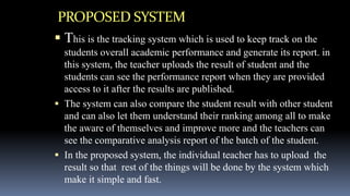 PROPOSED SYSTEM
 This is the tracking system which is used to keep track on the
students overall academic performance and generate its report. in
this system, the teacher uploads the result of student and the
students can see the performance report when they are provided
access to it after the results are published.
 The system can also compare the student result with other student
and can also let them understand their ranking among all to make
the aware of themselves and improve more and the teachers can
see the comparative analysis report of the batch of the student.
 In the proposed system, the individual teacher has to upload the
result so that rest of the things will be done by the system which
make it simple and fast.
 