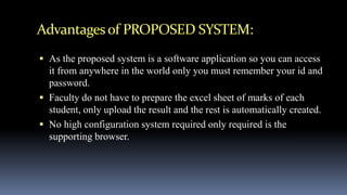 Advantagesof PROPOSED SYSTEM:
 As the proposed system is a software application so you can access
it from anywhere in the world only you must remember your id and
password.
 Faculty do not have to prepare the excel sheet of marks of each
student, only upload the result and the rest is automatically created.
 No high configuration system required only required is the
supporting browser.
 