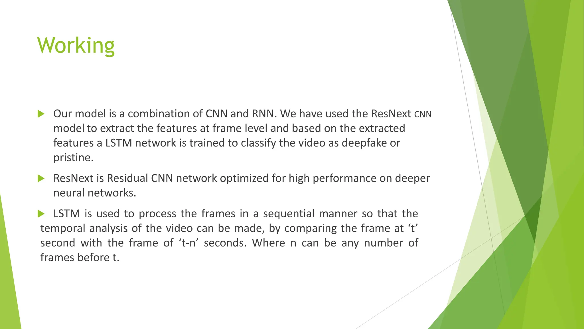 Working
 Our model is a combination of CNN and RNN. We have used the ResNext CNN
model to extract the features at frame level and based on the extracted
features a LSTM network is trained to classify the video as deepfake or
pristine.
 ResNext is Residual CNN network optimized for high performance on deeper
neural networks.
 LSTM is used to process the frames in a sequential manner so that the
temporal analysis of the video can be made, by comparing the frame at ‘t’
second with the frame of ‘t-n’ seconds. Where n can be any number of
frames before t.
 