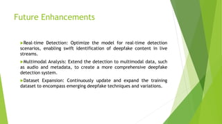 Future Enhancements
Real-time Detection: Optimize the model for real-time detection
scenarios, enabling swift identification of deepfake content in live
streams.
Multimodal Analysis: Extend the detection to multimodal data, such
as audio and metadata, to create a more comprehensive deepfake
detection system.
Dataset Expansion: Continuously update and expand the training
dataset to encompass emerging deepfake techniques and variations.
 