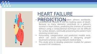 • Heart Failure (HF) is a prevalent ailment worldwide,
cardiovascular disease is still the leading cause of death.
Because so many elements contribute to a patient's
survival in heart failure, predicting the chances of survival
without using a computational technique can be difficult
for cardiac doctors, eventually preventing the patient from
receiving correct care.
• Fortunately, categorization and prediction models exist,
which can assist cardiologists in designing proper
treatment schemes using relevant medical data.
• This study aims to develop prediction models for patient
survival in HF conditions.
HEART FAILURE
PREDICTION
 