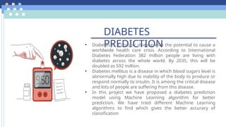 DIABETES
PREDICTION
• Diabetes is a chronic disease with the potential to cause a
worldwide health care crisis. According to International
Diabetes Federation 382 million people are living with
diabetes across the whole world. By 2035, this will be
doubled as 592 million.
• Diabetes mellitus is a disease in which blood sugars level is
abnormally high due to inability of the body to produce or
respond normally to insulin. It is among the critical disease
and lots of people are suffering from this disease.
• In this project we have proposed a diabetes prediction
model using Machine Learning algorithm for better
prediction. We have tried different Machine Learning
algorithms to find which gives the better accuracy of
classification
 
