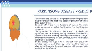 PARKINSONS DISEASE PREDICTIO
• The Parkinson’s disease is progressive neuro degenerative
disorder that affects a lot only people significantly affecting
their quality of life.
• It mostly affect the motor functions of human. The main
motor symptoms are called "parkinsonism" or "parkinsonian
syndrome".
• The symptoms of Parkinson’s disease will occur slowly, the
symptoms include shaking, rigidity, slowness of movement
and difficulty with walking, Thinking and behavior change,
Depression and anxiety are also common. Parkinson’s disease
is difficult to diagnose.
• In this model, the huge data is collected from previously
affected person and then by using machine learning
algorithm will process the user input data with previous data
to check he/she affected.
 