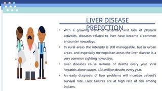 LIVER DISEASE
PREDICTION
• With a growing trend of sedentary and lack of physical
activities, diseases related to liver have become a common
encounter nowadays.
• In rural areas the intensity is still manageable, but in urban
areas, and especially metropolitan areas the liver disease is a
very common sighting nowadays.
• Liver diseases cause millions of deaths every year. Viral
hepatitis alone causes 1.34 million deaths every year.
• An early diagnosis of liver problems will increase patient’s
survival rate. Liver failures are at high rate of risk among
Indians.
 