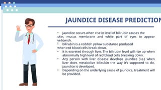 JAUNDICE DISEASE PREDICTION
• Jaundice occurs when rise in level of bilirubin causes the
skin, mucus membrane and white part of eyes to appear
yellowish.
• bilirubin is a reddish yellow substance produced
when red blood cells break down.
• it is excreted through liver. The bilirubin level will rise up when
abnormally high level of red blood cells breaking down.
• Any person with liver disease develops jaundice (i.e.) when
liver does metabolize bilirubin the way it’s supposed to do,
jaundice is developed.
• Depending on the underlying cause of jaundice, treatment will
be provided.
 