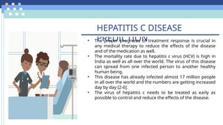 HEPATITIS C DISEASE
PREDICTION
• The proper prognosis of treatment response is crucial in
any medical therapy to reduce the effects of the disease
and of the medication as well.
• The mortality rate due to hepatitis c virus (HCV) is high in
India as well as all over the world. The virus of this disease
can spread from one infected person to another healthy
human being.
• This disease has already infected almost 17 million people
in all over the world and the numbers are getting increased
day by day [2-6].
• The virus of hepatitis c needs to be treated as early as
possible to control and reduce the effects of the disease.
 
