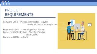 PROJECT
REQUIREMENTS
Software USED : Python interpreter , jupyter
notebook, Vs code , Any browser
Front-end USED : streamlit python library
Back-end USED : Python , NumPy ,Pandas,
Scikit-Learn,
Database USED : sqlite3
 