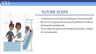 FUTURE SCOPE
• In the future we can add more diseases in the existing API.
• We can try to improve the accuracy of prediction in order to
decrease the mortality rate
• Try to make the system user-friendly and provide a chatbot
for normal queries
 