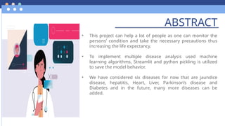 ABSTRACT
• This project can help a lot of people as one can monitor the
persons’ condition and take the necessary precautions thus
increasing the life expectancy.
• To implement multiple disease analysis used machine
learning algorithms, Streamlit and python pickling is utilized
to save the model behavior.
• We have considered six diseases for now that are jaundice
disease, hepatitis, Heart, Liver, Parkinson’s disease and
Diabetes and in the future, many more diseases can be
added.
 