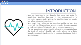 INTRODUCTION
• Machine Learning is the domain that uses past data for
predicting. Machine Learning is the understanding of
computer system under which the Machine Learning model
learn from data and experience.
• Now day’s heart diseases are growing rapidly by busy and
stress full life. All type of age groups is under diseases so need
of early detection of disease by using symptoms or reports
• We are applying complete machine learning concepts to keep
the track of patient’s health. ML model allows us to build
models to get quickly cleaned and processed data and deliver
results faster.
 