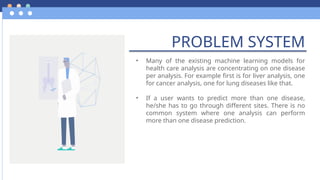 PROBLEM SYSTEM
• Many of the existing machine learning models for
health care analysis are concentrating on one disease
per analysis. For example first is for liver analysis, one
for cancer analysis, one for lung diseases like that.
• If a user wants to predict more than one disease,
he/she has to go through different sites. There is no
common system where one analysis can perform
more than one disease prediction.
 