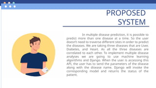 PROPOSED
SYSTEM
In multiple disease prediction, it is possible to
predict more than one disease at a time. So the user
doesn’t need to traverse different sites in order to predict
the diseases. We are taking three diseases that are Liver,
Diabetes, and Heart. As all the three diseases are
correlated to each other. To implement multiple disease
analyses we are going to use machine learning
algorithms and Django. When the user is accessing this
API, the user has to send the parameters of the disease
along with the disease name. Django will invoke the
corresponding model and returns the status of the
patient.
 