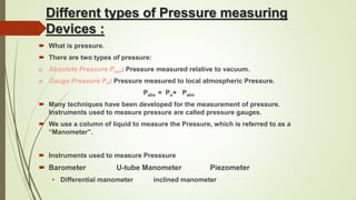 Different types of Pressure measuring
Devices :
 What is pressure.
 There are two types of pressure:
o Absolute Pressure Pabs: Pressure measured relative to vacuum.
o Gauge Pressure PO: Pressure measured to local atmospheric Pressure.
Pabs = Po+ Patm
 Many techniques have been developed for the measurement of pressure.
Instruments used to measure pressure are called pressure gauges.
 We use a column of liquid to measure the Pressure, which is referred to as a
“Manometer”.
 Instruments used to measure Presssure
 Barometer U-tube Manometer Piezometer
• Differential manometer inclined manometer
 