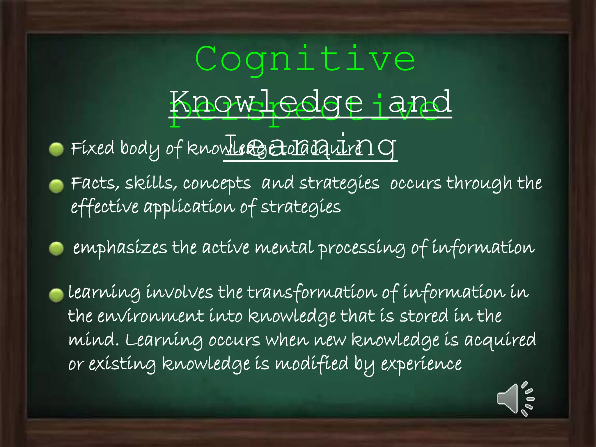 Cognitive
perspectiveKnowledge and
LearningFixed body of knowledge to acquire
Facts, skills, concepts and strategies occurs through the
effective application of strategies
learning involves the transformation of information in
the environment into knowledge that is stored in the
mind. Learning occurs when new knowledge is acquired
or existing knowledge is modified by experience
emphasizes the active mental processing of information
 