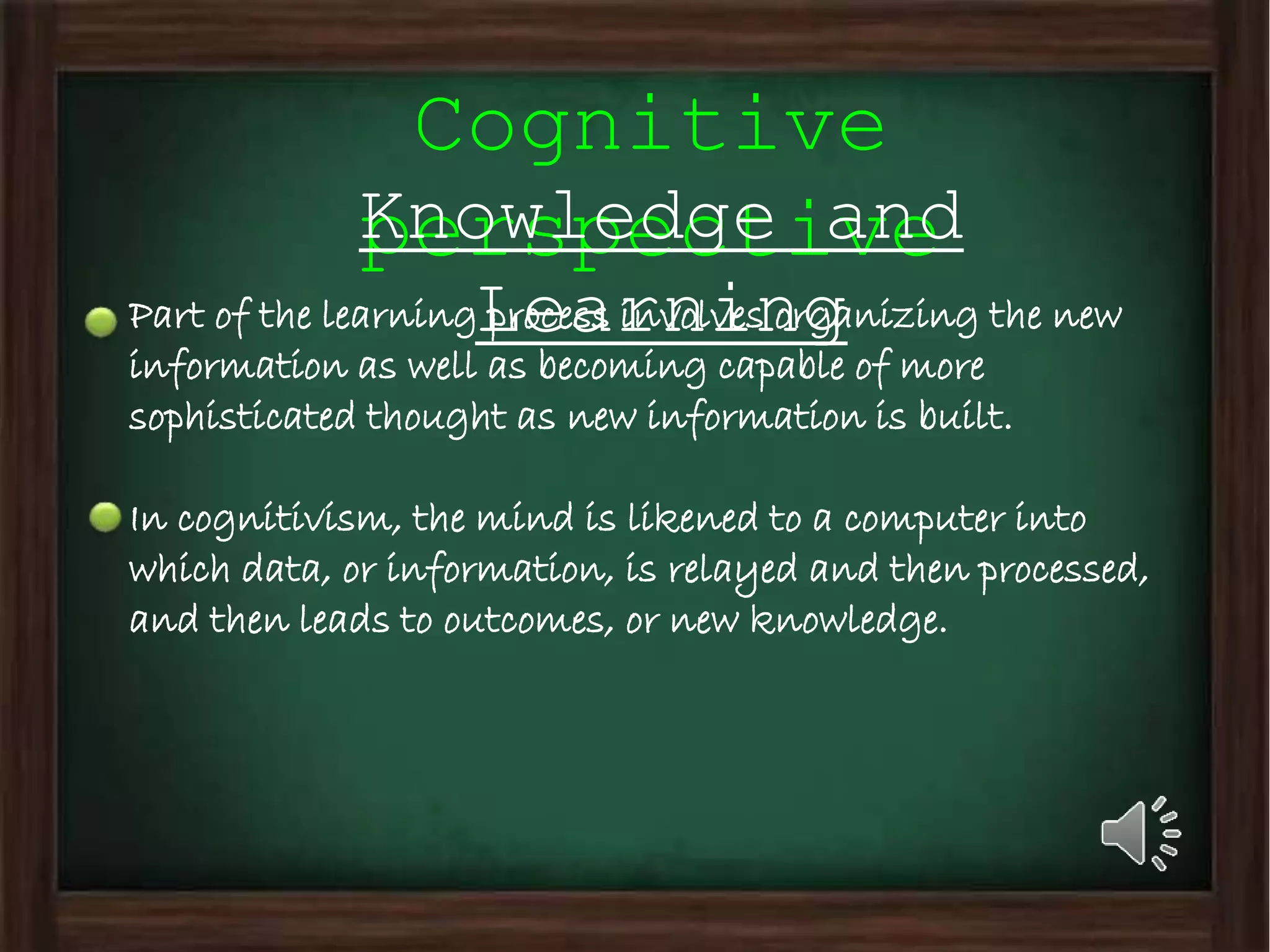 Cognitive
perspectiveKnowledge and
LearningPart of the learning process involves organizing the new
information as well as becoming capable of more
sophisticated thought as new information is built.
In cognitivism, the mind is likened to a computer into
which data, or information, is relayed and then processed,
and then leads to outcomes, or new knowledge.
 