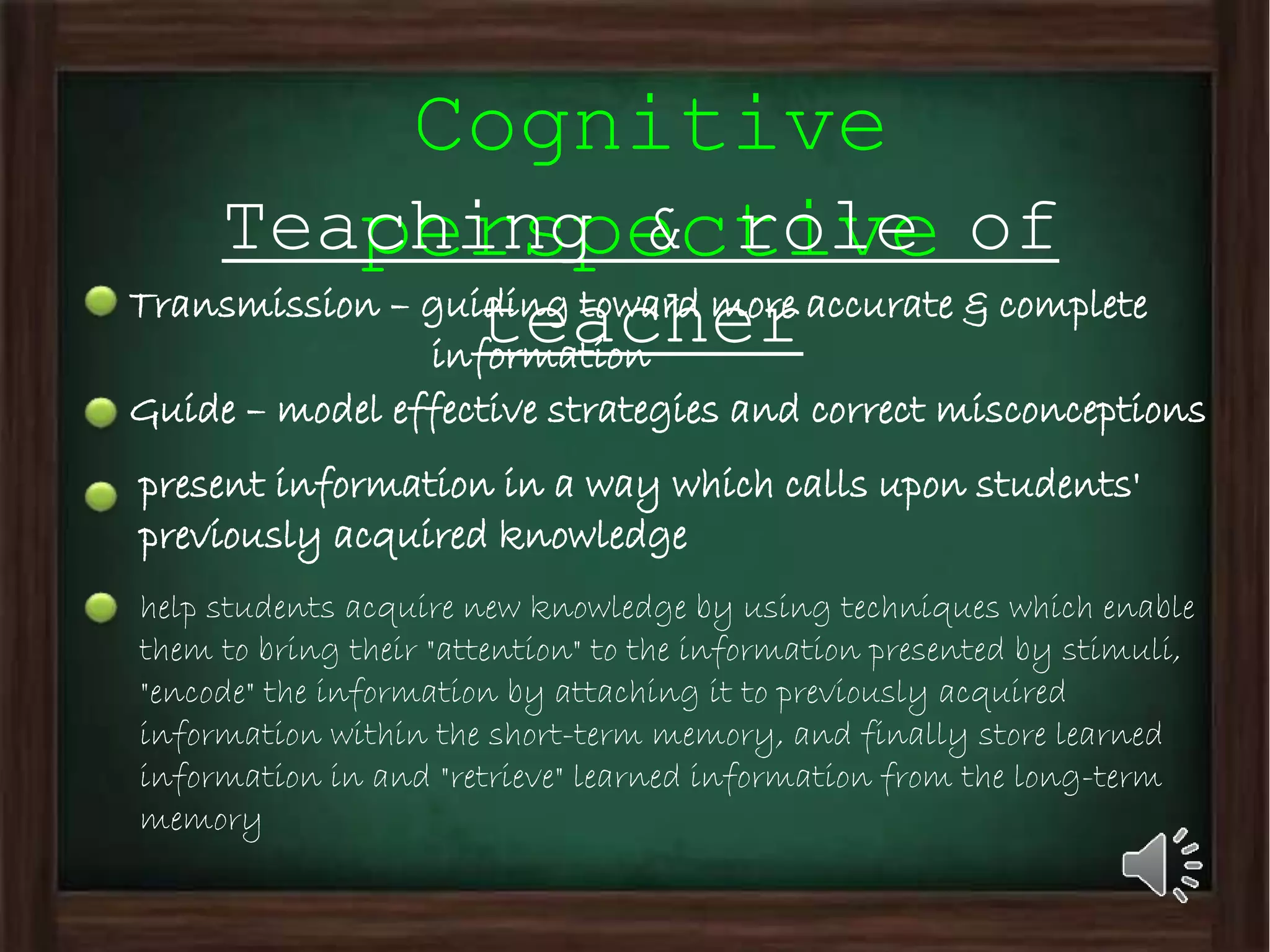 Cognitive
perspectiveTeaching & role of
teacherTransmission – guiding toward more accurate & complete
information
Guide – model effective strategies and correct misconceptions
present information in a way which calls upon students'
previously acquired knowledge
help students acquire new knowledge by using techniques which enable
them to bring their "attention" to the information presented by stimuli,
"encode" the information by attaching it to previously acquired
information within the short-term memory, and finally store learned
information in and "retrieve" learned information from the long-term
memory
 