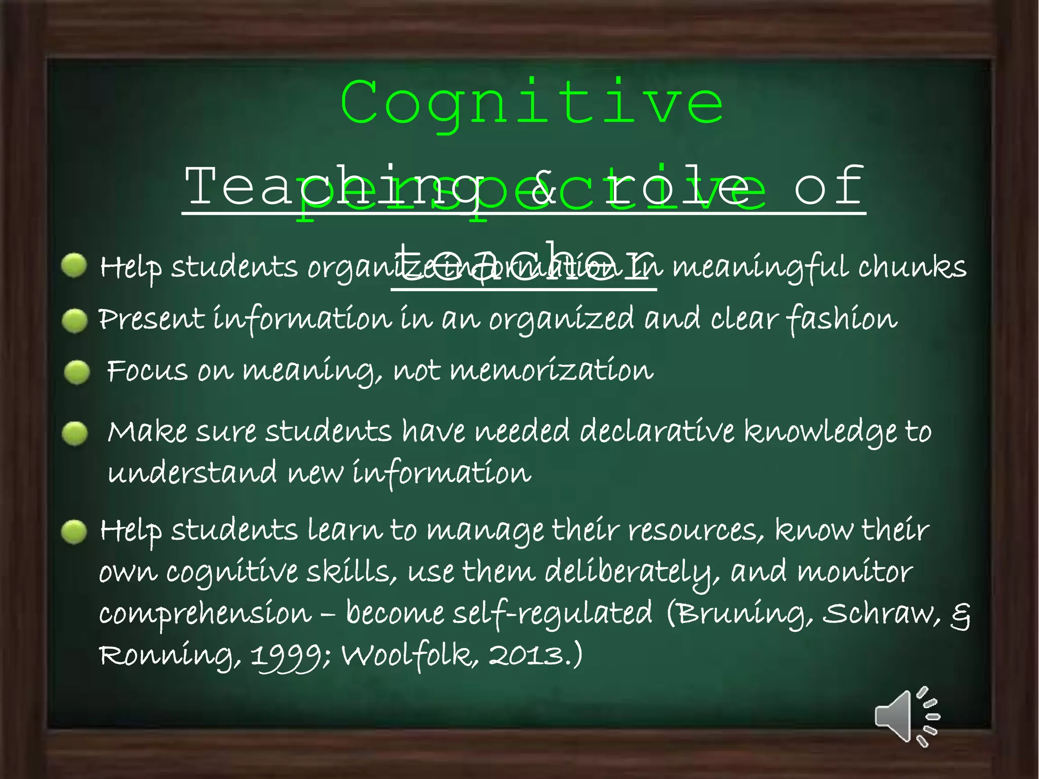Cognitive
perspectiveTeaching & role of
teacherHelp students organize information in meaningful chunks
Present information in an organized and clear fashion
Focus on meaning, not memorization
Make sure students have needed declarative knowledge to
understand new information
Help students learn to manage their resources, know their
own cognitive skills, use them deliberately, and monitor
comprehension – become self-regulated (Bruning, Schraw, &
Ronning, 1999; Woolfolk, 2013.)
 