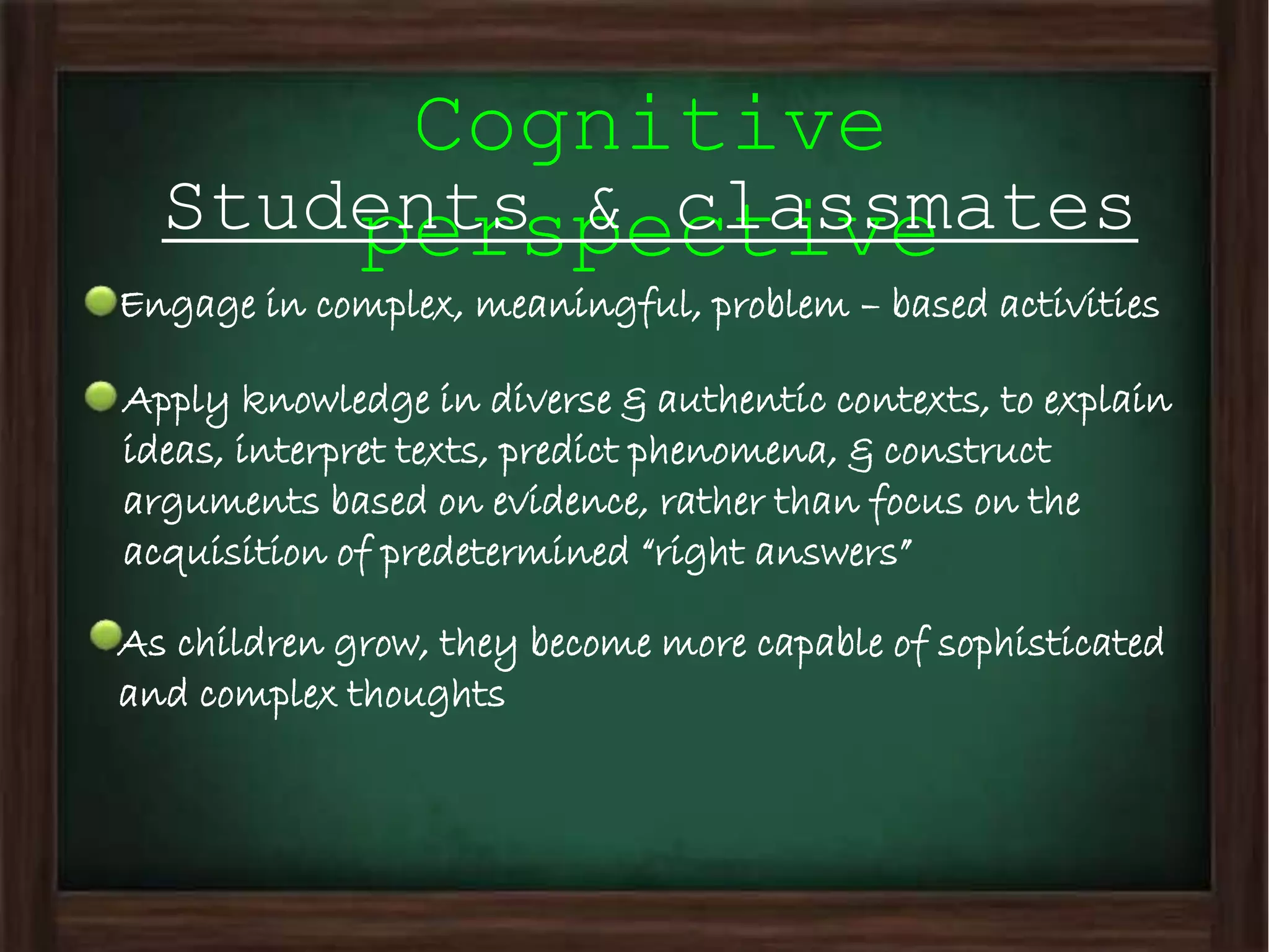 Cognitive
perspectiveStudents & classmates
Engage in complex, meaningful, problem – based activities
Apply knowledge in diverse & authentic contexts, to explain
ideas, interpret texts, predict phenomena, & construct
arguments based on evidence, rather than focus on the
acquisition of predetermined “right answers”
As children grow, they become more capable of sophisticated
and complex thoughts
 