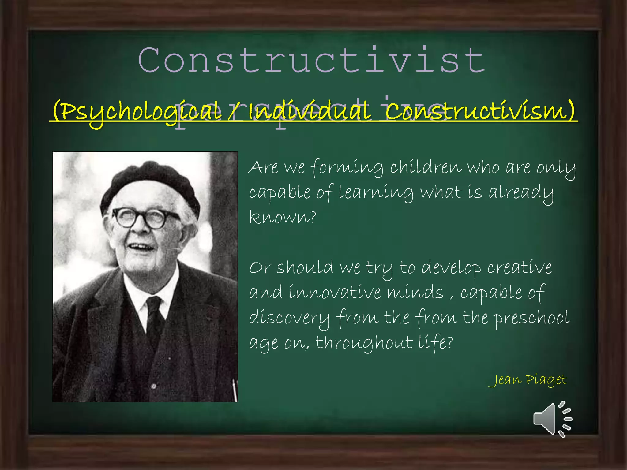 Constructivist
perspective(Psychological / Individual Constructivism)
Are we forming children who are only
capable of learning what is already
known?
Or should we try to develop creative
and innovative minds , capable of
discovery from the from the preschool
age on, throughout life?
Jean Piaget
 
