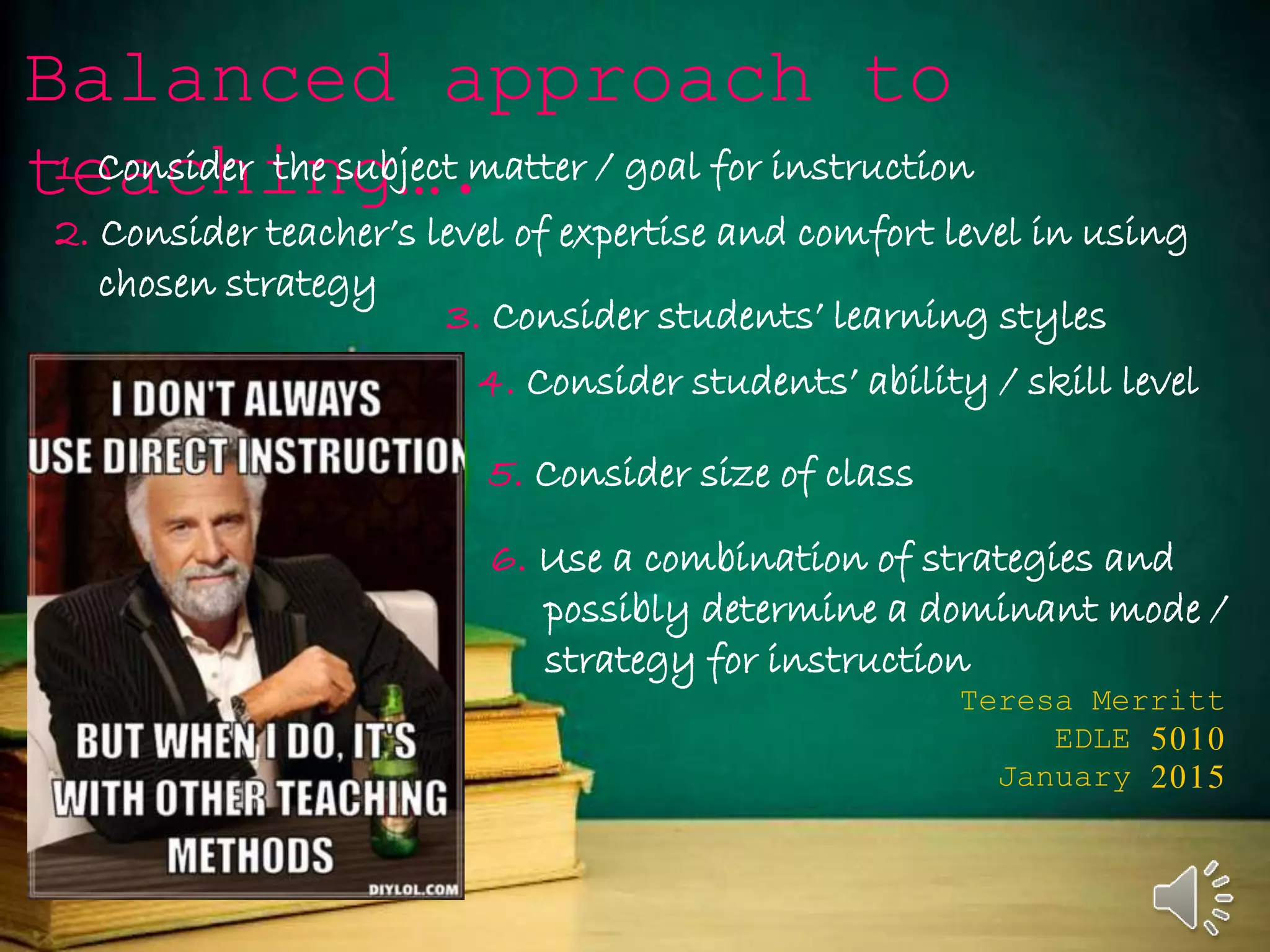 Balanced approach to
teaching….
Teresa Merritt
EDLE 5010
January 2015
1. Consider the subject matter / goal for instruction
2. Consider teacher’s level of expertise and comfort level in using
chosen strategy
3. Consider students’ learning styles
4. Consider students’ ability / skill level
5. Consider size of class
6. Use a combination of strategies and
possibly determine a dominant mode /
strategy for instruction
 