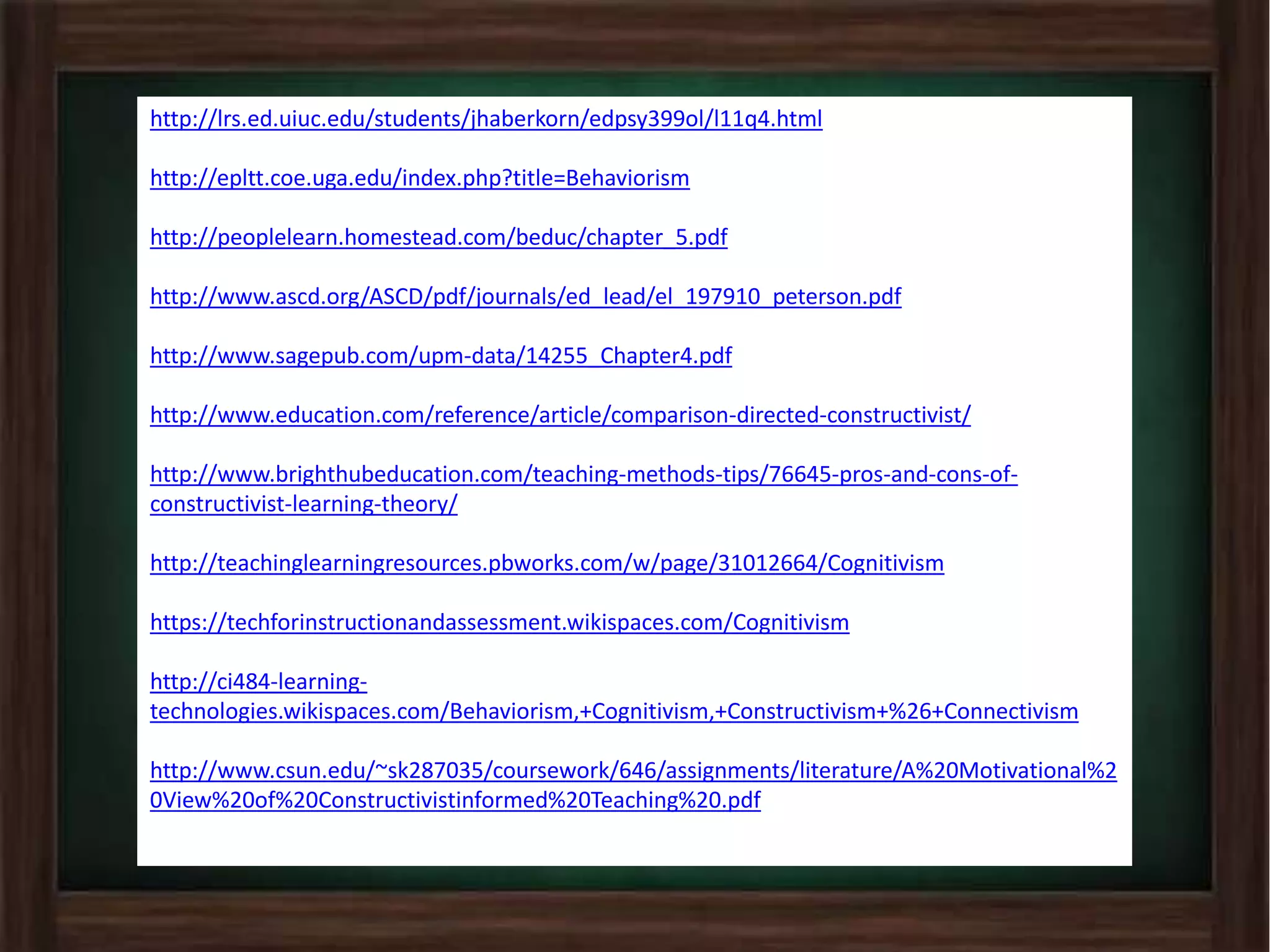 http://lrs.ed.uiuc.edu/students/jhaberkorn/edpsy399ol/l11q4.html
http://epltt.coe.uga.edu/index.php?title=Behaviorism
http://peoplelearn.homestead.com/beduc/chapter_5.pdf
http://www.ascd.org/ASCD/pdf/journals/ed_lead/el_197910_peterson.pdf
http://www.sagepub.com/upm-data/14255_Chapter4.pdf
http://www.education.com/reference/article/comparison-directed-constructivist/
http://www.brighthubeducation.com/teaching-methods-tips/76645-pros-and-cons-of-
constructivist-learning-theory/
http://teachinglearningresources.pbworks.com/w/page/31012664/Cognitivism
https://techforinstructionandassessment.wikispaces.com/Cognitivism
http://ci484-learning-
technologies.wikispaces.com/Behaviorism,+Cognitivism,+Constructivism+%26+Connectivism
http://www.csun.edu/~sk287035/coursework/646/assignments/literature/A%20Motivational%2
0View%20of%20Constructivistinformed%20Teaching%20.pdf
 