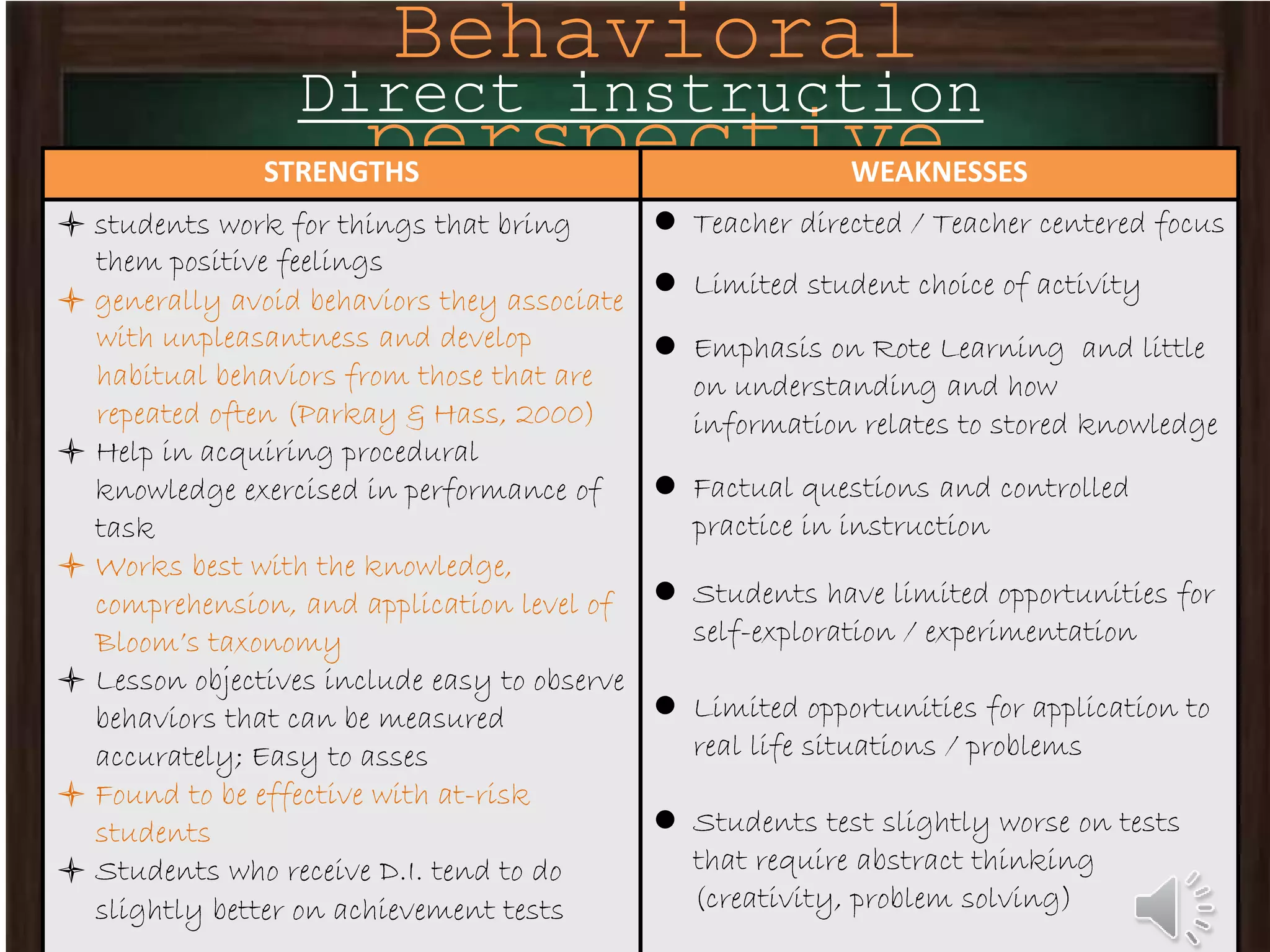 Behavioral
perspective
Direct instruction
STRENGTHS WEAKNESSES
 students work for things that bring
them positive feelings
 generally avoid behaviors they associate
with unpleasantness and develop
habitual behaviors from those that are
repeated often (Parkay & Hass, 2000)
 Help in acquiring procedural
knowledge exercised in performance of
task
 Works best with the knowledge,
comprehension, and application level of
Bloom’s taxonomy
 Lesson objectives include easy to observe
behaviors that can be measured
accurately; Easy to asses
 Found to be effective with at-risk
students
 Students who receive D.I. tend to do
slightly better on achievement tests
 Teacher directed / Teacher centered focus
 Limited student choice of activity
 Emphasis on Rote Learning and little
on understanding and how
information relates to stored knowledge
 Factual questions and controlled
practice in instruction
 Students have limited opportunities for
self-exploration / experimentation
 Limited opportunities for application to
real life situations / problems
 Students test slightly worse on tests
that require abstract thinking
(creativity, problem solving)
 