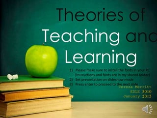 Theories of
Teaching and
Learning
Teresa Merritt
EDLE 5010
January 2015
1) Please make sure to install the fonts in your PC
(Instructions and fonts are in my shared folder)
2) Set presentation on slideshow mode
3) Press enter to proceed to the next slide
 