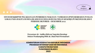 KEMENTERIAN KESEHATAN REPUBLIK INDONESIA
PROGRAM INTERNSIP DOKTER INDONESIA
KABUPATEN BATANG
PUSKESMAS BLADO I
2023
Mini
Project
STUDI DESKRIPTIF PELAKSANAAN PEMBERIAN MAKANAN TAMBAHAN (PMT) BERBAHAN PANGAN
LOKAL PADA BALITA DI DESA BLADO DAN DESA BAWANG WILAYAH KERJA PUSKESMAS BLADO I
PERIODE OKTOBER – DESEMBER 2022
Presentan: dr. Andika Ridwan Nugraha Harahap
Dokter Pendamping PIDI: dr. Dian Putri Permaisuri
 